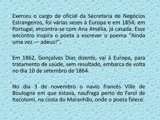 Exerceu o cargo de oficial da Secretaria de Negócios
Estrangeiros, foi várias vezes à Europa e em 1854, em
Portugal, encontra-se com Ana Amélia, já casada. Esse
encontro inspira o poeta a escrever o poema "Ainda
uma vez — adeus!".

Em 1862, Gonçalves Dias doente, vai à Europa, para
tratamento de saúde, sem resultado, embarca de volta
no dia 10 de setembro de 1864.

No dia 3 de novembro o navio francês Ville de
Boulogne em que estava, naufraga perto do Farol de
Itacolomi, na costa do Maranhão, onde o poeta falece.
 