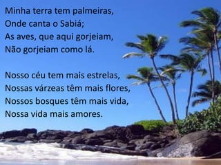 Minha terra tem palmeiras,
Onde canta o Sabiá;
As aves, que aqui gorjeiam,
Não gorjeiam como lá.

Nosso céu tem mais estrelas,
Nossas várzeas têm mais flores,
Nossos bosques têm mais vida,
Nossa vida mais amores.
 