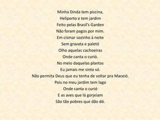 Minha Dinda tem piscina,
Heliporto e tem jardim
Feito pelas Brasil’s Garden
Não foram pagos por mim.
Em cismar sozinho à noite
Sem gravata e paletó
Olho aquelas cachoeiras
Onde canta o curió.
No meio daquelas plantas
Eu jamais me sinto só.
Não permita Deus que eu tenha de voltar pra Maceió.
Pois no meu jardim tem lago
Onde canta o curió
E as aves que lá gorjeiam
São tão pobres que dão dó.

 