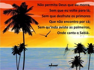 Não permita Deus que eu morra,
Sem que eu volte para lá;
Sem que desfrute os primores
Que não encontro por cá;
Sem qu'inda aviste as palmeiras,
Onde canta o Sabiá..

 