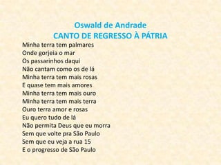 Oswald de Andrade
CANTO DE REGRESSO À PÁTRIA
Minha terra tem palmares
Onde gorjeia o mar
Os passarinhos daqui
Não cantam como os de lá
Minha terra tem mais rosas
E quase tem mais amores
Minha terra tem mais ouro
Minha terra tem mais terra
Ouro terra amor e rosas
Eu quero tudo de lá
Não permita Deus que eu morra
Sem que volte pra São Paulo
Sem que eu veja a rua 15
E o progresso de São Paulo

 