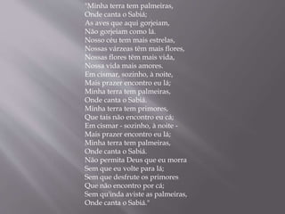 "Minha terra tem palmeiras,
Onde canta o Sabiá;
As aves que aqui gorjeiam,
Não gorjeiam como lá.
Nosso céu tem mais estrelas,
Nossas várzeas têm mais flores,
Nossas flores têm mais vida,
Nossa vida mais amores.
Em cismar, sozinho, à noite,
Mais prazer encontro eu lá;
Minha terra tem palmeiras,
Onde canta o Sabiá.
Minha terra tem primores,
Que tais não encontro eu cá;
Em cismar - sozinho, à noite -
Mais prazer encontro eu lá;
Minha terra tem palmeiras,
Onde canta o Sabiá.
Não permita Deus que eu morra
Sem que eu volte para lá;
Sem que desfrute os primores
Que não encontro por cá;
Sem qu'inda aviste as palmeiras,
Onde canta o Sabiá."
 