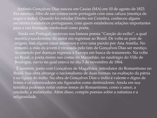 Antônio Gonçalves Dias nasceu em Caxias (MA) em 10 de agosto de 1823.
Era mestiço, filho de um comerciante português com uma cafuza (mestiça de
negro e índio). Quando foi estudar Direito em Coimbra, conheceu alguns
escritores românticos portugueses, com quem estabeleceu relações importantes
para a sua formação intelectual como poeta.
Ainda em Portugal, escreveu sua famosa poesia “Canção do exílio”, a qual
mostra o saudosismo do autor em regressar ao Brasil. De volta ao país de
origem, tem alguns casos amorosos e vive uma paixão por Ana Amélia. No
entanto, a mão da jovem é recusada pelo fato de Gonçalves Dias ser mestiço.
Acometido por doenças regressa à Europa em busca de tratamento. Na volta
ao Brasil, o poeta morre nas costas do Maranhão, no naufrágio do Ville de
Boulogne, navio no qual estava no dia 3 de novembro de 1864.
É também, junto com Gonçalves de Magalhães, introdutor do Romantismo no
Brasil. Sua obra abrange o nacionalismo de duas formas: na exaltação da pátria
e na figura do índio. Na obra de Gonçalves Dias o índio é valente e digno de
honra e os colonizadores são figurados como destruidores. Ainda em sua
temática podemos notar outros temas do Romantismo, como o amor, a
saudade, a melancolia. Além disso, compôs poesias sobre a natureza e a
religiosidade.
 