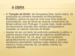 A OBRA
 A “Canção do Exílio” de Gonçalves Dias, texto-matriz, foi
produzida no primeiro momento do Romantismo
Brasileiro, época na qual se vivia uma forte onda de
nacionalismo, que se devia ao recente rompimento do
Brasil-colônia com Portugal. O poeta trata, neste sentido,
de demonstrar aversão aos valores portugueses e
ressaltar os valores naturais do Brasil.
 Apesar de ser um texto de profunda exaltação à pátria, o
poema possui total ausência de adjetivos qualificativos.
São os advérbios “lá, cá, aqui” que nos localizam
geograficamente no poema. Formalmente, o poema
apresenta redondilhas maiores (sete sílabas em cada
verso) e rimas oxítonas (lá, cá sabiá), menos na
segunda estrofe.
 