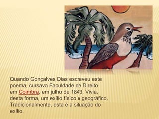 Quando Gonçalves Dias escreveu este
poema, cursava Faculdade de Direito
em Coimbra, em julho de 1843. Vivia,
desta forma, um exílio físico e geográfico.
Tradicionalmente, esta é a situação do
exílio.
 