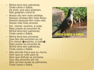  Minha terra tem palmeiras,
Onde canta o Sabiá;
As aves, que aqui gorjeiam,
Não gorjeiam como lá.
 Nosso céu tem mais estrelas,
Nossas várzeas têm mais flores,
Nossos bosques têm mais vida,
Nossa vida mais amores.
 Em cismar, sozinho, à noite,
Mais prazer eu encontro lá;
Minha terra tem palmeiras,
Onde canta o Sabiá.
 Minha terra tem primores,
Que tais não encontro eu cá;
Em cismar �sozinho, à noite�
Mais prazer eu encontro lá;
Minha terra tem palmeiras,
Onde canta o Sabiá.
 Não permita Deus que eu morra,
Sem que eu volte para lá;
Sem que disfrute os primores
Que não encontro por cá;
Sem qu'inda aviste as palmeiras,
Onde canta o Sabiá.
 