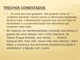 TRECHOS COMENTADOS
 “… As aves que aqui gorjeiam, não gorjeiam como lá. ’’ –
podemos perceber nesses versos a valorização idealizada
da terra natal, o afastamento espacial que era um traço do
romantismo e a supervalorização dos elementos que
compõem esse lugar.
 Se tratando de intertextualidade (conexão dos textos) o
poema faz uma relação com o Hino Nacional, de
Ósorio Duque Estrada, nos versos: “… Nossos
bosques têm mais vida, nossa vida mais amores.” Além
disso, a presença dos pronomes possessivos ajuda a
estabelecer a ligação com o país.
 