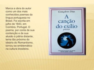Marca a obra do autor
como um dos mais
conhecidos poemas da
língua portuguesa no
Brasil. Foi escrita em
julho de 1843, em
Coimbra, Portugal. O
poema, por conta de sua
contenção e de sua
alusão à pátria distante,
tema tão próximo do
ideário do Romantismo,
tornou-se emblemático
na cultura brasileira.
 
