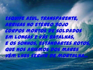 Esquife azul, transparente,
abrigas no etéreo bojo
corpos mortos de soldados
em longas e vãs batalhas,
e os sonhos, estandartes rotos,
que nos abismos dos mares
vêm lhes servir de mortalha...
 