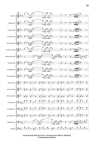 &
&
&
&
&
&
&
&
&
&
&
&
&
?
?
?
?
?
bb
bb
b
bb
bb
b
bbb
bbb
bb
bbb
bbb
bbb
bbb
bb
bb
bb
bbbbb
bb
bbb
bb
bbb
bbbb
b
bbb
Flauta (C)
Requinta (Eb)
I Clarinete (Bb)
II Clarinete (Bb)
III Clarinete (Bb)
Saxofone Alto (Eb)
Saxofone Tenor (Bb)
I Trompete (Bb)
II Trompete (Bb)
III Trompete (Bb)
I Sax-horn (Eb)
II Sax-horn (Eb)
III Sax-horn (Eb)
I Trombone (C)
II Trombone (C)
III Trombone (C)
Bombardino (C)
Tuba (Bb)
85
œ œ
≈
œ
œ œ
≈
œ
œ œ ≈ œ
œ œ ≈ œ
œ œ ≈ œ
œ œ
≈
œ
˙
œ œ ≈ œ
œ œ ≈ œ
œ œ ≈ œ
J
œ œ
J
œ
J
œ œ
J
œ
j
œ œ
j
œ
J
œ œ
J
œ
J
œ œ
J
œ
J
œ œ
J
œ
˙
J
œ
‰ J
œ
‰
˙
˙
˙
˙
˙
˙
œ œ ≈ œ
˙
˙
˙
‰ œ
J
œ
‰ œ
J
œ
‰ œ
j
œ
‰
œ
J
œ
‰ œ
J
œ
‰ œ
J
œ
œ œ
≈
œ
J
œ œ J
œ
œ
≈
œ œ
≈
œ
œ
≈
œ œ
≈
œ
œ
≈ œ œ ≈ œ
œ
≈ œ œ ≈ œ
œ
≈ œ œ ≈ œ
œ
≈
œ œ
≈
œ
˙
œ
≈ œ œ
≈ œ
œ
≈ œ œ ≈ œ
œ
≈ œ œ ≈ œ
J
œ œ
J
œ
J
œ œ
J
œ
j
œ œ
j
œ
J
œ œ
J
œ
J
œ œ
J
œ
J
œ œ
J
œ
˙
J
œ
‰ J
œ
‰
˙
˙
˙
˙
˙
˙
œ
≈ œ œ ≈ œ
˙
˙
˙
‰ œ
J
œ
‰ œ
J
œn
‰ œ
j
œ
‰
œ
J
œn
‰ œ
J
œ
‰ œ
J
œ
œ
≈ œ œ
≈ œ
J
œ œ J
œ
œ œ
œ œ
œ œ
œ œ
œ œ
œ œ
œ œ
œ œ
œ œ
œ œ
J
œ œ
J
œ
J
œ œ
J
œ
j
œ œ
j
œ
J
œ œ
J
œ
J
œ œ
J
œ
J
œ œ
J
œ
œ œ
J
œ
‰ J
œ
‰
œ œ œ œn œ
œ œ œ œn œ
œ œ œ œn œ
œ œ œ œn œ
œ œ œ œn œ
œ œ œ œn œ
œ œ œ œn œ
œ œ œ œn œ
œ œ œ œn œ
œ œ œ œn œ
‰ œ
J
œ
‰ œ
J
œ
‰ œ
j
œ
‰
œ
J
œ
‰
œ
J
œ
‰ œ
J
œ
œ œ œ œn œ
J
œ œ J
œ
.œ
‰
.œ
‰
.œ ‰
.œ ‰
.œ ‰
.œ
‰
œ œ œ œ
.œ ‰
.œ ‰
.œ ‰
J
œ œ
J
œ
J
œ œ
J
œ
j
œ œ
j
œ
J
œ œ
J
œ
J
œ œ
J
œ
J
œ œ
J
œ
œ œ œ œ
J
œ
‰ J
œ
‰
13
Governo do Estado do Ceará - Secretaria da Cultura e Desporto
Coordenação de Música
 