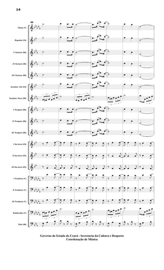 &
&
&
&
&
&
&
&
&
&
&
&
&
?
?
?
?
?
bb
bb
b
bb
bb
b
bbb
bbb
bb
bbb
bbb
bbb
bbb
bb
bb
bb
bbbbb
bb
bbb
bb
bbb
bbbb
b
bbb
Flauta (C)
Requinta (Eb)
I Clarinete (Bb)
II Clarinete (Bb)
III Clarinete (Bb)
Saxofone Alto (Eb)
Saxofone Tenor (Bb)
I Trompete (Bb)
II Trompete (Bb)
III Trompete (Bb)
I Sax-horn (Eb)
II Sax-horn (Eb)
III Sax-horn (Eb)
I Trombone (C)
II Trombone (C)
III Trombone (C)
Bombardino (C)
Tuba (Bb)
92
˙
˙
˙
˙
˙
˙
3
œ œn œ
3
œ œ œ
˙
˙
˙
‰ œ
J
œ
‰ œ
J
œ
‰ œ
j
œ
‰
œ
J
œ
‰
œ
J
œ
‰ œ
J
œ
3
œ œn œ
3
œ œ œ
J
œ œ J
œ
œ .œ œ
œ .œ œ
œ .œ œ
œ .œ œ
œ .œ œ
œ .œ œ
˙
œ .œ œ
œ .œ œ
œ .œ œ
J
œ œ
J
œ
J
œ œ
J
œ
j
œ œ
j
œ
J
œ œ
J
œ
J
œ œ
J
œ
J
œ œ
J
œ
˙
J
œ
‰ J
œ
‰
˙
˙
˙
˙
˙
˙
3
œ œ œ
3
œ œ œ
˙
˙
˙
‰ œ
J
œ
‰ œ
J
œ
‰ œ
j
œ
‰
œ
J
œ
‰ œ
J
œ
‰ œ
J
œ
3
œ œ œ
3
œ œ œ
J
œ œ J
œ
.œ œ .œ œ
.œ œ .œ œ
.œ œ .œ œ
.œ œ .œ œ
.œ œ .œ œ
.œ œ .œ œ
˙
.œ œ .œ œ
.œ œ .œ œ
.œ œ .œ œ
J
œ œ
J
œ
J
œ œ
J
œ
j
œ œ
j
œ
J
œ œ
J
œ
J
œ œ
J
œ
J
œ œ
J
œ
˙
J
œ
‰ J
œ
‰
˙
˙
˙
˙
˙
˙
3
œ œn œ
3
œ œ œ
˙
˙
˙
‰ œ
J
œ
‰ œ
j
œ
‰ œ
j
œ
‰
œ
J
œ
‰ œ
J
œ
‰ œ
J
œ
3
œ œn œ
3
œ œ œ
J
œ œ
J
œ
œ œ
œ œ
œ œ
œ œ
œ œ
œ œ
˙
œ œ
œ œ
œ œ
J
œ œ
J
œ
j
œ œ
j
œ
j
œ œ
j
œ
J
œ œ
J
œ
J
œ œ
J
œ
J
œ œ
J
œ
˙
J
œ
‰ J
œ
‰
˙
˙
˙
˙
˙
˙
.œ
œ
3
œ œ œ
˙
˙
˙
‰ œ
J
œ
‰ œ
J
œ
‰ œ
j
œ
‰
œ
J
œ
‰ œ
J
œ
‰ œ
J
œ
.œ
œ
3
œ œ œ
J
œ œ J
œ
14
Governo do Estado do Ceará - Secretaria da Cultura e Desporto
Coordenação de Música
 