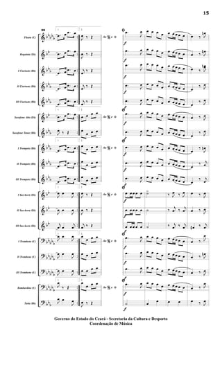 &
&
&
&
&
&
&
&
&
&
&
&
&
?
?
?
?
?
bb
bb
b
bb
bb
b
bbb
bbb
bb
bbb
bbb
bbb
bbb
bb
bb
bb
bbbbb
bb
bbb
bb
bbb
bbbb
b
bbb
..
..
..
..
..
..
..
..
..
..
..
..
..
..
..
..
..
..
..Flauta (C)
Requinta (Eb)
I Clarinete (Bb)
II Clarinete (Bb)
III Clarinete (Bb)
Saxofone Alto (Eb)
Saxofone Tenor (Bb)
I Trompete (Bb)
II Trompete (Bb)
III Trompete (Bb)
I Sax-horn (Eb)
II Sax-horn (Eb)
III Sax-horn (Eb)
I Trombone (C)
II Trombone (C)
III Trombone (C)
Bombardino (C)
Tuba (Bb)
99 1.
.œ œ .œ œ
.œ œ .œ œ
.œ œ .œ œ
.œ œ .œ œ
.œ œ .œ œ
1.
.œ œ .œ œ
J
œ ‰ Œ
1.
.œ œ .œ œ
.œ œ .œ œ
.œ œ .œ œ
1.
J
œ œ
J
œ
J
œ œ
J
œ
j
œ œ
j
œ
1.
J
œ œ
J
œ
J
œ œ
J
œ
J
œ œ
J
œ
1.
J
œ
‰ Œ
J
œ œ
J
œ
2.
%Ao e ﬁJ
œ ‰ Œ
J
œ ‰ Œ
j
œ
‰ Œ
j
œ
‰ Œ
j
œ
‰ Œ
2.
%Ao e ﬁœ œ œ œ
œ
œ œ œ
2.
%Ao e ﬁœ
œ œ œ
œ
œ œ œ
œ
œ œ œ
2.
%Ao e ﬁJ
œ ‰ Œ
J
œ ‰ Œ
j
œ ‰ Œ
2.
%Ao e ﬁ
œ
œ œ œ
œ œ œ œ
œ œ œ œ
2.
%Ao e ﬁ
œ
œ œ œ
J
œ ‰ Œ
f
f
f
f
f
f
f
f
f
f
f
f
f
f
f
f
f
f
ﬁ .œ
J
œ
.œ
J
œ
.œ
J
œ
.œ J
œ
.œ
J
œ
ﬁ .œ
J
œ
.œ
J
œ
ﬁ
.œ
J
œ
.œ
J
œ
.œ J
œ
ﬁ
œ œ œ œ œ
œ œ œ œ œ
œ œ œ œ œ
ﬁ .œ
J
œ
.œ J
œ
.œ
J
œ
ﬁ .œ J
œ
˙
œ œ œ œ
œ œ œ œ
œ œ œ œ
œ œ œ œ
œ œ œ œ
œ œ œ œ
œ œ œ œ
œ œ œ œ
œ œ œ œ
œ œ œ œ
˙>
˙
˙
œ œ œ œ
œ œ œ œ
œ œ œ œ
œ œ œ œ
œ
œ
œ œ œ œ œ
œ œ œ œ œ
œ œ œ œ œ
œ œ œ œ œ
œ œ œ œ œ
œ œ œ œ œ
œ œ œ œ œ
œ œ œ œ œ
œ œ œ œ œ
œ œ œ œ œ
‰ J
œ ‰ J
œ
‰
j
œ ‰
j
œ
‰ j
œ ‰ j
œ
œ œ œ œ œ
œ œ œ œ œ
œ œ œ œ œ
œ œ œ œ œ
œ œ
œ ‰ J
œn
œ ‰ J
œ#
œ ‰ J
œœn
œ
‰ J
œ
œ
‰ J
œ
œ ‰ J
œ
œ
‰ J
œ
œ
‰
J
œn
œ
‰ j
œ
œ
‰ j
œ
œ ‰ J
œ
œ ‰ J
œ
œ# ‰ j
œ
œ ‰ J
œ
œ ‰ J
œn
œ ‰ J
œ
œ ‰ J
œ
œ ‰ J
œ
15
Governo do Estado do Ceará - Secretaria da Cultura e Desporto
Coordenação de Música
 