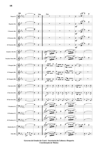 &
&
&
&
&
&
&
&
&
&
&
&
&
?
?
?
?
?
bb
bb
b
bb
bb
b
bbb
bbb
bb
bbb
bbb
bbb
bbb
bb
bb
bb
bbbbb
bb
bbb
bb
bbb
bbbb
b
bbb
..
..
..
..
..
..
..
..
..
..
..
..
..
..
..
..
..
..
..Flauta (C)
Requinta (Eb)
I Clarinete (Bb)
II Clarinete (Bb)
III Clarinete (Bb)
Saxofone Alto (Eb)
Saxofone Tenor (Bb)
I Trompete (Bb)
II Trompete (Bb)
III Trompete (Bb)
I Sax-horn (Eb)
II Sax-horn (Eb)
III Sax-horn (Eb)
I Trombone (C)
II Trombone (C)
III Trombone (C)
Bombardino (C)
Tuba (Bb)
106
˙
˙
˙˙
˙
˙
˙
˙
˙
˙
˙
˙
˙
˙
˙
˙
˙
˙
œ
œ œ œ
Fimœ
Œ
œ
Œ
œœ
Œ
œ Œ
œ Œ
œ Œ
œ Œ
œ Œ
œ Œ
œ Œ
œ Œ
œ Œ
œ Œ
œ
Œ
œ
Œ
œ Œ
œ
Œ
œ Œ
Trio
f
f
f
f
f
f
f
f
f
f
f
f
f
∑
∑
∑
∑
∑
œ œ œ œ œ œ œ œ
œ œ œ œ œ œ œ œ
‰
œœœ œ
‰ œœœ œ
‰ œœœ œ
‰ J
œ ‰ J
œ
‰
J
œ ‰
J
œ
‰ j
œ ‰ j
œ
œ œ œ œ œ œ œ œ
œ œ œ œ œ œ œ œ
œ œ œ œ œ œ œ œ
œ œ œ œ œ œ œ œ
œ œ œ œ œ œ œ œ
∑
∑
∑
∑
∑
œ œ
œ œ
œ œœœ œ
œ œœœ œ
œ œœœ œ
‰ J
œ ‰ J
œ
‰
J
œ ‰
J
œ
‰ j
œ ‰ j
œ
œ œ
œ œ
œ œ
œ œ
œ œ
∑
∑
∑
∑
∑
œ œ œ# œ œ
œ œ œ# œ œ
œœœœ œ
œœœœ œ
œœœœ œ
‰ J
œ ‰ J
œ
‰
J
œ ‰
J
œ
‰ j
œ ‰ j
œ
œ œ œn œ œ
œ œ œn œ œ
œ œ œn œ œ
œ œ œn œ œ
œ œ œ# œ œ
F
F
F
F
Œ ‰
œ œ
Œ ‰
œ œ
Œ ‰ œ œ
Œ ‰ œ œ
Œ ‰ œ œ
˙
œ œ œ œ
œ j
œ ‰
œ j
œ
‰
œ
j
œ ‰
‰ œœœ œ
‰ œœœ œ
‰ œœœ œ
˙
˙
˙
œ œ œ œ
˙
œ œ
œ œ
œ œ
œ œ
œ œ
˙
œ œ
∑
∑
∑
‰ J
œ ‰ J
œ
‰
J
œ ‰
J
œ
‰ j
œ ‰ j
œ
˙
˙
˙
œ œ
J
œ ‰ j
œ ‰
16
Governo do Estado do Ceará - Secretaria da Cultura e Desporto
Coordenação de Música
 