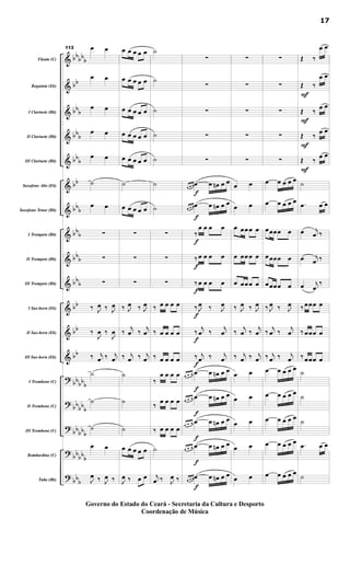&
&
&
&
&
&
&
&
&
&
&
&
&
?
?
?
?
?
bb
bb
b
bb
bb
b
bbb
bbb
bb
bbb
bbb
bbb
bbb
bb
bb
bb
bbbbb
bb
bbb
bb
bbb
bbbb
b
bbb
Flauta (C)
Requinta (Eb)
I Clarinete (Bb)
II Clarinete (Bb)
III Clarinete (Bb)
Saxofone Alto (Eb)
Saxofone Tenor (Bb)
I Trompete (Bb)
II Trompete (Bb)
III Trompete (Bb)
I Sax-horn (Eb)
II Sax-horn (Eb)
III Sax-horn (Eb)
I Trombone (C)
II Trombone (C)
III Trombone (C)
Bombardino (C)
Tuba (Bb)
113 œ œ
œ œ
œ œ
œ œ
œ œ
˙
œ œ
∑
∑
∑
‰ J
œ ‰ J
œ
‰
J
œ ‰
J
œ
‰ j
œ ‰ j
œ
˙
˙
˙
œ œ
J
œ ‰ J
œ ‰
œ œ œ œ œ
œ œ œ œ œ
œ œ œ œ œ
œ œ œ œ œ
œ œ œ œ œ
˙
œ œ œ œ œ
∑
∑
∑
‰ J
œ ‰ J
œ
‰
j
œ ‰
j
œ
‰ j
œ ‰ j
œ
˙
˙
˙
œ œ œ œ œ
J
œ ‰ œ œ
˙
˙
˙
˙
˙
˙
˙
∑
∑
∑
‰ œ œ œ œ
‰ œ œ œ œ
‰ œ œ œ œ
‰
œ œ œ œ
‰
œ œ œ œ
‰ œ œ œ œ
˙
j
œ ‰ J
œ ‰
f
f
f
f
f
f
f
f
f
f
f
f
f
∑
∑
∑
∑
∑
œ œ œœ œ œn œ œ
œ œ œœ œ œn œ œ
‰
œ œ œ œ
‰ œ œ œ œ
‰ œ œ œ œ
‰ J
œ ‰ J
œ
‰
j
œ ‰
j
œ
‰ j
œ ‰ j
œ
œ œ œ œ œ œn œ œ
œ œ œ œ œ œn œ œ
œ œ œ œ œ œn œ œ
œ œ œ œ œ œn œ œ
œ œ œœ œ œn œ œ
∑
∑
∑
∑
∑
œ œ
œ œ
œ œœœ œ
œ œœœ œ
œ œœœ œ
‰ J
œ ‰ J
œ
‰
j
œ ‰
j
œ
‰ j
œ ‰ j
œ
œ œ
œ œ
œ œ
œ œ
œ œ
∑
∑
∑
∑
∑
œ œ œ œ œ
œ œ œ œ œ
œœœœ œ
œœœœ œ
œœœœ œ
‰ J
œ ‰ J
œ
‰
j
œ ‰
j
œ
‰ j
œ ‰ j
œ
œ œ œ œ œ
œ œ œ œ œ
œ œ œ œ œ
œ œ œ œ œ
œ œ œ œ œ
F
F
F
F
Œ ‰
œ œ
Œ ‰
œ œ
Œ ‰
œ œ
Œ ‰
œ œ
Œ ‰ œ œ
˙
.œ œ œ
œ j
œ ‰
œ j
œ ‰
œ j
œ
‰
‰ œœœ œ
‰ œœœ œ
‰ œœœ œ
˙
˙
˙
.œ œ œ
˙
17
Governo do Estado do Ceará - Secretaria da Cultura e Desporto
Coordenação de Música
 