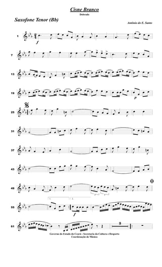 & bb
b 4
2
f
1
.œ
J
œ œ œ œ œ J
œ œ
j
œ œ œ .œ J
œ œ œ œ œ
& bb
b7 J
œ œ
J
œ œ œ
J
œ œ J
œ œ œ> œ> œ>
.œ
J
œ œ œ œ œ
& bb
b13 œ œ œ œ œ
j
œ œ J
œn œ œ œ œ œ œ œ œ œ œ œ œ œ œ œ œ œ œ œ œ œ œ
& bb
b19
œ œ œ œ œ œ œ œ œ œ œ œ œ œ œ œ œ œ œ œ œ œ œ œ œ
œ œ
p
œ œ œ œ
& bb
b ..25
%
J
œ œ
J
œ
J
œ œ
J
œn ˙ œ œ œ œ
j
œ œ
J
œ œ œ
& bb
b31 ˙ œ œ œn œ J
œ œ
J
œ
J
œ œ
J
œ ˙ œ œ œn œ
& bbb37
j
œ œ
j
œ œ œ ˙ œ œ œ œ
J
œ œ
J
œ
J
œ œ
J
œn
& bbb43
˙ œ œ œ œ
J
œ œ
J
œ
J
œ œ j
œ ˙ œ œ œ œ
& bbb49
J
œ œ j
œ
j
œ œ
J
œ ˙
3
œ œ œ
3
œ œ œ j
œ œn J
œ
ﬁ
J
œ œ
J
œ
& bbb ..55
˙
1.
œ œ œ œ
f
2.
œ œ œ œ œ œ œ œ œ œ œ œœ œ œ œ œœ œ œœ œœ
œœ œ
& bbb ..61
œ œœ œ œ œœ œb œ ‰
œ œ œœ œ œœ œ œ œ
J
œ ‰ Œ
3
∑
Cisne Branco
Antônio do E. Santo
Dobrado
Saxofone Tenor (Bb)
Governo do Estado do Ceará - Secretaria da Cultura e Desporto
Coordenação de Música
 