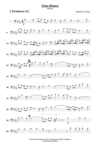 ?
bb
bb
b 4
2
f
1
.œ
J
œ œ œ œ œ J
œ œ
J
œ œ œ .œ J
œ
?
bbbb
b6
œ œ œ œ J
œ œ
J
œ œ œ
J
œ œ
J
œ œ œ> œ> œ> .œ
J
œ
?
bb
bb
b12
œ œ œ œ œ œ œ œ œ
j
œ œ J
œn œ œ œ œ œ œ œ œ œ œ œ œ œ œ œ œ œ œ
?
bb
bb
b18
œ œ œ œ œ œ œ œ œ œ œ œ œ œ œ œ œ œ œ œ œ œ œ œ œ œ œ œ œ
œ œ
?
bb
bb
b
..
p
24
œ œ œ œ% J
œ œ
J
œ
J
œ œ
J
œn ˙ œ œ œ œ
J
œ œ
J
œ
?
bb
bb
b30
œ œ ˙ œ œ œn œ
J
œ œ
J
œ
J
œ œ
J
œ ˙
?
bb
bbb36
œ œ œn œ
J
œ œ
J
œ œ œ ˙ œ œ œ œ
J
œ œ
J
œ
?
bb
bb
b42
J
œ œ
J
œn ˙ œ œ œ œ
J
œ œ
J
œ
J
œ œ
J
œ ˙
?
bbbb
b48
œ œ œ œ
J
œ œ
J
œ
J
œ œ
J
œ ˙
3
œ œ œ
3
œ œ œ
J
œ œn J
œ
?
bb
bbb
..54
ﬁ
J
œ œ
J
œ ˙
1.
œ œ œ œ
2.
J
œ
‰ Œ
f
˙ œ œ
?
bbbb
b60
œ œ œ œ
J
œ
‰ Œ
˙
‰
œ>
J
œ
J
œ œ>
J
œ
Cisne Branco
Antônio do E. Santo
Dobrado
I Trombone (C)
Governo do Estado do Ceará - Secretaria da Cultura e Desporto
Coordenação de Música
 