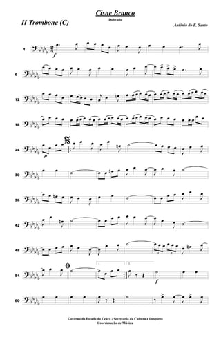 ?
bb
bb
b 4
2
f
1
.œ
J
œ œ œ œ œ J
œ œ
J
œ œ œ .œ J
œ
?
bbbb
b6
œ œ œ œ J
œ œ
J
œ œ œ
J
œ œ
J
œ œ œ> œ> œ> .œ
J
œ
?
bb
bb
b12
œ œ œ œ œ œ œ œ œ
j
œ œ J
œn œ œ œ œ œ œ œ œ œ œ œ œ œ œ œ œ œ œ
?
bb
bb
b18
œ œ œ œ œ œ œ œ œ œ œ œ œ œ œ œ œ œ œ œ œ œ œ œ œ œ œ œ œ
œ œ
?
bb
bb
b
..
p
24
œ œ œ œ% J
œ œ
J
œ
J
œ œ
J
œn ˙ œ œ œ œ
J
œ œ
J
œ
?
bb
bb
b30
œ œ ˙ œ œ œn œ
J
œ œ
J
œ
J
œ œ
J
œ ˙
?
bb
bbb36
œ œ œn œ
J
œ œ
J
œ œ œ ˙ œ œ œ œ
J
œ œ
J
œ
?
bb
bb
b42
J
œ œ
J
œn ˙ œ œ œ œ
J
œ œ
J
œ
J
œ œ
J
œ ˙
?
bbbb
b48
œ œ œ œ
J
œ œ
J
œ
J
œ œ
J
œ ˙
3
œ œ œ
3
œ œ œ
J
œ œn J
œ
?
bb
bbb
..54
ﬁ
J
œ œ
J
œ ˙
1.
œ œ œ œ
2.
J
œ
‰ Œ
f
˙ œ œ
?
bbbb
b60
œ œ œ œ
J
œ ‰ Œ ˙ ‰ œ>
J
œ
J
œ œ>
J
œ
Cisne Branco
Antônio do E. Santo
Dobrado
II Trombone (C)
Governo do Estado do Ceará - Secretaria da Cultura e Desporto
Coordenação de Música
 