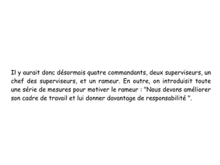 Il y aurait donc désormais quatre commandants, deux superviseurs, un
chef des superviseurs, et un rameur. En outre, on introduisit toute
une série de mesures pour motiver le rameur : "Nous devons améliorer
son cadre de travail et lui donner davantage de responsabilité ".
 