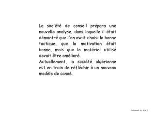 La société de conseil prépara une
nouvelle analyse, dans laquelle il était
démontré que l'on avait choisi la bonne
tactique, que la motivation était
bonne, mais que le matériel utilisé
devait être amélioré.
Actuellement, la société algérienne
est en train de réfléchir à un nouveau
modèle de canoé.




                                           Performed by ROCE
 