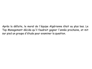 Après la défaite, le moral de l'équipe Algérienne était au plus bas. Le
Top Management décida qu'il faudrait gagner l'année prochaine, et mit
sur pied un groupe d'étude pour examiner la question.
 