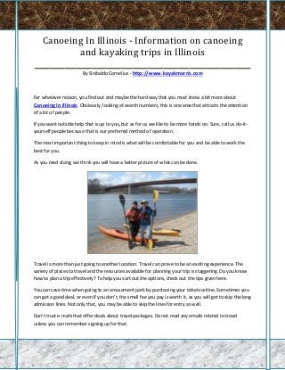 Canoeing In Illinois - Information on canoeing
            and kayaking trips in Illinois
_________________________________________________________
                        By Sinibaldo Cornelius - http://www.kayakmorris.com



For whatever reason, you find out and maybe the hard way that you must know a bit more about
Canoeing In Illinois. Obviously, looking at search numbers, this is one area that attracts the attention
of a lot of people.

If you want outside help that is up to you, but as for us we like to be more hands on. Sure, call us do-it-
yourself people because that is our preferred method of operation.

The most important thing to keep in mind is what will be comfortable for you and be able to work the
best for you.

As you read along, we think you will have a better picture of what can be done.




Travel is more than just going to another location. Travel can prove to be an exciting experience. The
variety of places to travel and the resources available for planning your trip is staggering. Do you know
how to plan a trip effectively? To help you sort out the options, check out the tips given here.

You can save time when going to an amusement park by purchasing your tickets online. Sometimes you
can get a good deal, or even if you don't, the small fee you pay is worth it, as you will get to skip the long
admission lines. Not only that, you may be able to skip the lines for entry as well.

Don't trust e-mails that offer deals about travel packages. Do not read any emails related to travel
unless you can remember signing up for that.
 