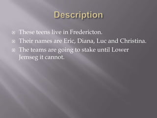 DescriptionThese teens live in Fredericton. Their names are Eric, Diana, Luc and Christina. The teams are going to stake until Lower Jemseg it cannot.