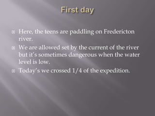 First dayHere, the teens are paddling on Fredericton river.We are allowed set by the current of the river but it’s sometimes dangerous when the water level is low. Today’s we crossed 1/4 of the expedition.