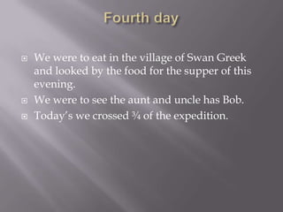 Fourth dayWe were to eat in the village of Swan Greek and looked by the food for the supper of this evening.We were to see the aunt and uncle has Bob.Today’s we crossed ¾ of the expedition.