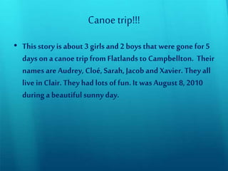 Canoetrip!!!
• This story is about 3 girls and2 boys that weregone for 5
days on a canoe trip from Flatlandsto Campbellton. Their
names areAudrey, Cloé, Sarah, Jacob and Xavier. They all
livein Clair.They hadlots of fun. It was August 8, 2010
during a beautifulsunnyday.
 