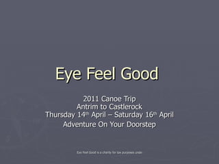 Eye Feel Good  2011 Canoe Trip Antrim to Castlerock Thursday 14 th  April – Saturday 16 th  April Adventure On Your Doorstep 