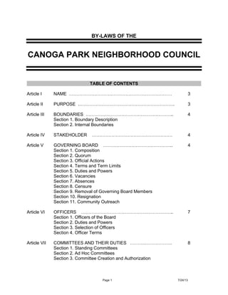 BY-LAWS OF THE

CANOGA PARK NEIGHBORHOOD COUNCIL

TABLE OF CONTENTS
Article I

NAME ……………………………………………………………

3

Article II

PURPOSE .……………………………………………………….

3

Article III

BOUNDARIES …………………………………………………..
Section 1. Boundary Description
Section 2. Internal Boundaries

4

Article IV

STAKEHOLDER

………………………………………………

4

Article V

GOVERNING BOARD ………………………………………..
Section 1. Composition
Section 2. Quorum
Section 3. Official Actions
Section 4. Terms and Term Limits
Section 5. Duties and Powers
Section 6. Vacancies
Section 7. Absences
Section 8. Censure
Section 9. Removal of Governing Board Members
Section 10. Resignation
Section 11. Community Outreach

4

Article VI

OFFICERS ……………………………………………………..
Section 1. Officers of the Board
Section 2. Duties and Powers
Section 3. Selection of Officers
Section 4. Officer Terms

7

Article VII

COMMITTEES AND THEIR DUTIES ……………………….
Section 1. Standing Committees
Section 2. Ad Hoc Committees
Section 3. Committee Creation and Authorization

8

1

 