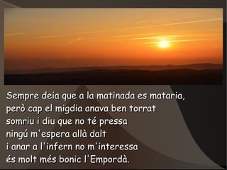 Sempre deia que a la matinada es mataria,
però cap el migdia anava ben torrat
somriu i diu que no té pressa
ningú m'espera...