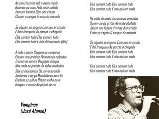 No céu cinzento sob o astro mudo  Batendo as asas Pela noite calada  Vêm em bandos Com pés veludo  Chupar o sangue Fresco da manada   Se alguém se engana com seu ar sisudo  E lhes franqueia As portas à chegada  Eles comem tudo Eles comem tudo  Eles comem tudo E não deixam nada [Bis]    A toda a parte Chegam os vampiros Poisam nos prédios Poisam nas calçadas Trazem no ventre Despojos antigos Mas nada os prende Às vidas acabadas  São os mordomos Do universo todo Senhores à força Mandadores sem lei Enchem as tulhas Bebem vinho novo Dançam a ronda No pinhal do rei    Vampiros  (José Afonso) Eles comem tudo Eles comem tudo Eles comem tudo E não deixam nada    No chão do medo Tombam os vencidos Ouvem-se os gritos Na noite abafada Jazem nos fossos Vítimas dum credo E não se esgota O sangue da manada   Se alguém se engana Com seu ar sisudo E lhe franqueia As portas à chegada Eles comem tudo Eles comem tudo Eles comem tudo E não deixam nada    Eles comem tudo Eles comem tudo Eles comem tudo E não deixam nada 