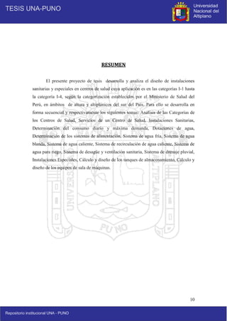 10
RESUMEN
El presente proyecto de tesis desarrolla y analiza el diseño de instalaciones
sanitarias y especiales en centros de salud cuya aplicación es en las categorías I-1 hasta
la categoría I-4, según la categorización establecidos por el Ministerio de Salud del
Perú, en ámbitos de altura y altiplánicos del sur del País. Para ello se desarrolla en
forma secuencial y respectivamente los siguientes temas: Análisis de las Categorías de
los Centros de Salud, Servicios de un Centro de Salud, Instalaciones Sanitarias,
Determinación del consumo diario y máxima demanda, Dotaciones de agua,
Determinación de los sistemas de alimentación, Sistema de agua fría, Sistema de agua
blanda, Sistema de agua caliente, Sistema de recirculación de agua caliente, Sistema de
agua para riego, Sistema de desagüe y ventilación sanitaria, Sistema de drenaje pluvial,
Instalaciones Especiales, Cálculo y diseño de los tanques de almacenamiento, Cálculo y
diseño de los equipos de sala de máquinas.
 