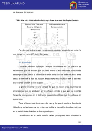 101
de descarga del aparato:
TABLA IV – 02. Unidades De Descarga Para Aparatos No Especificados
Diámetro de la Tunería de
Descarga del Aparato
Unidades de Descarga
Correspondientes
1-1/4" o menor
1-1/2"
2"
2-1/2"
3"
4"
1
2
3
4
5
6
Para los casos de aparatos con descarga continua, se calculará a razón de
una unidad por cada 0.03 lt/seg. De gasto.
a.2. Columnas.
Llamadas también bandejas; aunque usualmente no se practica se
recomienda que se enlacen por su parte inferior a los colectores horizontales
descarga en dos formas o se coloca un sifón en la base de cada columna, entre
ésta y el colector, o bien se enlazan directamente las columnas con el colector,
disponiendo un sifón al final de éste.
El primer sistema tiene la ventaja de que no pasan a las columnas las
emanaciones que se producen en el colector, debido a que por su recorrido
horizontal se depositan en él fácilmente substancias sólidas, que lleva el agua en
suspensión.
Tiene el inconveniente de ser más caro y de que al mantener los cierres
hidráulicos en las bases de las columnas facilita la formación de sobrepresiones
en la parte inferior de éstas, al descargar el agua.
Las columnas en su parte superior deben prolongarse hasta atravesar la
 