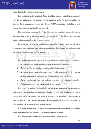 104
cajas de registro, registros o buzones.
Los registros serán piezas de fierro fundido o bronce, provistos de tapón en
uno de sus extremos. Los tapones de los registros serán de fierro fundido o de
bronce, de un espesor no menor de 4.8 mm. (3/16”), roscados y dotados de una
ranura o un saliente que facilite su remoción.
En conductos menores de 4” de diámetro, los registros serán del mismo
diámetro que el de la tubería a que sirven: en los de 4” de diámetro o mayores
deben utilizarse registros de 4” como mínimo.
La distancia mínima entre el tapón de cualquier registro y una pared, techo
o cualquier otro elemento que pudiera obstaculizar la limpieza del sistema, será
de 45cms. Para tuberías de 3” o menos.
Los registros deberán colocarse en los sitios que se indican a continuación:
1. Al comienzo de cada ramal horizontal de desagüe o colector.
2. Cada 15m. En los conductos horizontales de desagüe.
3. Al pie de cada montante, salvo cuando ella descargue en un colector
recto a una caja de registro o buzón distante no más de 10 m.
4. Cada 2 cambios de dirección en los conductos horizontales de desagüe.
5. En la parte superior de cada ramal de las trampas “U”.
Las cajas de registro se instalarán en las redes exteriores de desagüe en
todo cambio de dirección, pendientes o diámetro y cada 15m. De largo en tramos
rectos. Las cajas de registro serán de concreto o de albañilería, con marcos y
tapa de fierro fundido, bronce o concreto. El acabado final de la tapa podrá ser de
otro material, de acuerdo al piso que se instale.
El interior de las cajas de registro será tarrajeado y pulido y el fondo deberá
llevar medias cañas del diámetro de las tuberías respectivas.
Las dimensiones de las cajas se determinarán de acuerdo a:
 