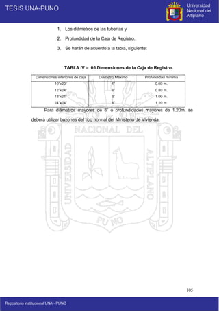 105
1. Los diámetros de las tuberías y
2. Profundidad de la Caja de Registro.
3. Se harán de acuerdo a la tabla, siguiente:
TABLA IV – 05 Dimensiones de la Caja de Registro.
Dimensiones interiores de caja Diámetro Máximo Profundidad mínima
10”x20”
12”x24”
18”x21”
24”x24”
4”
6”
6”
8”
0.60 m.
0.80 m.
1.00 m.
1.20 m.
Para diámetros mayores de 8” o profundidades mayores de 1.20m. se
deberá utilizar buzones del tipo normal del Ministerio de Vivienda.
 