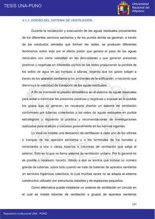 107
4.1.3. DISEÑO DEL SISTEMA DE VENTILACIÓN.
Durante la recolección y evacuación de las aguas residuales provenientes
de los diferentes servicios sanitarios y de los puntos donde se generan, a través
de los conductos cerrados que forman las redes, se producen diferentes
fenómenos sobre todo por el efecto pistón que genera el paso de las aguas
residuales con cierta velocidad en las derivaciones y que generan presiones
positivas y negativas en diferentes puntos de las redes produciendo la perdida de
los sellos de agua en las trampas o sifones, dejando que los gases salgan a
través de los aparatos sanitarios a los ambientes de la edificación, o haciendo que
disminuya la velocidad de transporte de las aguas residuales.
A fin de mantener la presión atmosférica en el sistema de aguas residuales
para evitar o minimizar las presiones positivas y negativas y evacuar en lo posible
los gases que se generan, es necesario diseñar un sistema de ventilación
conformado por tuberías conectadas a las redes de aguas residuales en puntos
estratégicos y siguiendo la práctica y recomendaciones de investigaciones
realizadas para el efecto y volcadas generalmente en las normas vigentes.
Lo ideal es instalar una derivación de ventilación a cada uno de los sifones
o trampas de los aparatos sanitarios y a los terminales de los ramales y
conectarlos a una o varias tuberías o columnas de ventilación que salga al
exterior. Esto es lo que se llama sistema de ventilación unitaria. Por lo general no
es posible o necesario hacerlo, debido a que se tendría que instalar un número
grande de tuberías, sobre todo cuando se trate de baterías de aparatos sanitarios
en servicios higiénicos colectivos, lo cual muchas veces no se adapta al sistema
constructivo utilizado con estructuras esbeltas y de espesores pequeños.
Como alternativa puede instalarse un sistema de ventilación en circuito en
el cual se instala tuberías de ventilación a grupos de aparatos sanitarios
 