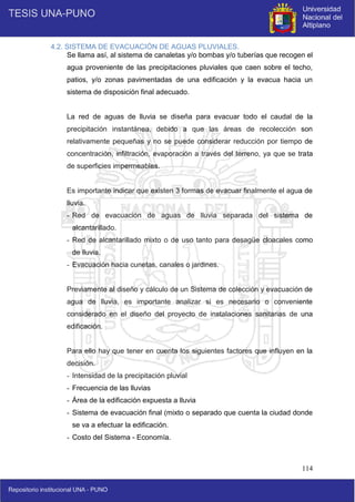114
4.2. SISTEMA DE EVACUACIÓN DE AGUAS PLUVIALES.
Se llama así, al sistema de canaletas y/o bombas y/o tuberías que recogen el
agua proveniente de las precipitaciones pluviales que caen sobre el techo,
patios, y/o zonas pavimentadas de una edificación y la evacua hacia un
sistema de disposición final adecuado.
La red de aguas de lluvia se diseña para evacuar todo el caudal de la
precipitación instantánea, debido a que las áreas de recolección son
relativamente pequeñas y no se puede considerar reducción por tiempo de
concentración, infiltración, evaporación a través del terreno, ya que se trata
de superficies impermeables.
Es importante indicar que existen 3 formas de evacuar finalmente el agua de
lluvia.
- Red de evacuación de aguas de lluvia separada del sistema de
alcantarillado.
- Red de alcantarillado mixto o de uso tanto para desagüe cloacales como
de lluvia.
- Evacuación hacia cunetas, canales o jardines.
Previamente al diseño y cálculo de un Sistema de colección y evacuación de
agua de lluvia, es importante analizar si es necesario o conveniente
considerado en el diseño del proyecto de instalaciones sanitarias de una
edificación.
Para ello hay que tener en cuenta los siguientes factores que influyen en la
decisión.
- Intensidad de la precipitación pluvial
- Frecuencia de las lluvias
- Área de la edificación expuesta a lluvia
- Sistema de evacuación final (mixto o separado que cuenta la ciudad donde
se va a efectuar la edificación.
- Costo del Sistema - Economía.
 