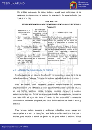 115
Un análisis adecuado de estos factores servirá para determinar si es
necesario implantar o no, el sistema de evacuación de agua de lluvia. (ver
TABLA IV – 09).
TABLA IV – 09
RECOMENDACIONES PARA DIFERENTES FRECUENCIAS Y PRECIPITACIONES
PLUVIALES
FRECUENCIA Y
PRECIPITACIÓN
PLUVIAL
SISTEMAS DE
EVACUACIÓN DE
AGUAS DE LLUVIA
DE LA CIUDAD
SOLUCIÓN AL PROBLEMA
1. Gran frecuencia y
alta precipitación
pluvial
Existe sistema
separado
Diseño de colección y evacuación de las
aguas de lluvia al colector pluvial
No existe sistema
separado
Diseño de colección de las aguas de
lluvia y su evacuación a cunetas y/o
acequias
2. Alta frecuencia pero
baja precipitación
pluvial
Existe sólo Red
Pública de
eliminación de
Desagües.
Diseño de colección de aguas de lluvias,
descargando a jardines y/o Red Pública
de alcantarillado tomando cuidado de no
obstruir los colectores, instalando
interceptores de sólidos.
3. Precipitación pluvial
bajísima y las lluvias
de alta precipitación
caen con frecuencia
muy bajas (15, 20,
30 años)
No existe sistema
separado
No es económico.
Se debe dar pendiente a los techos,
evacuando las aguas a alguna bajada de
desagüe con sus respectivos
interceptores de sólidos.
4.2.1. CONSIDERACIONES PARA EL DISEÑO
En el proyecto de un sistema de colección y evacuación de agua de lluvia, se
deberá considerar 2 etapas: El diseño del sistema y el cálculo de los conductos.
Para el diseño, será necesario estudiar detenidamente el proyecto
arquitectónico de una edificación a fin de determinar las áreas expuestas a lluvia,
ya sea techos, azoteas, patios, terrazas, ingresos (rampas) a garajes,
estacionamientos, etc. Donde será necesario instalar los accesorios necesarios
que colectarán el agua de lluvia a través de las superficies consideradas
diseñando la pendiente apropiada para cada área o sección de área si es muy
extensa.
Para terraza, patios, ingresos o ambientes utilizables, cuyas aguas son
descargadas a la red de desagües, será indispensable considerar trampas o
sifones, para impedir la salida de gases, no así para techos o azoteas, donde
 