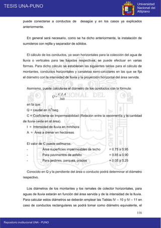 116
puede conectarse a conductos de desagüe y en los casos ya explicados
anteriormente.
En general será necesario, como se ha dicho anteriormente, la instalación de
sumideros con rejilla y separador de sólidos.
El cálculo de los conductos, ya sean horizontales para la colección del agua de
lluvia o verticales para las bajadas respectivas, se puede efectuar en varias
formas. Para dicho cálculo se establecen las siguientes tablas para el cálculo de
montantes, conductos horizontales y canaletas semi-circulares en las que se fija
el diámetro con la intensidad de lluvia y la proyección horizontal del área servida.
Asimismo, puede calcularse el diámetro de los conductos con la fórmula:
360
.
. A
I
C
Q 
en la que:
Q = caudal en m3
/seg.
C = Coeficiente de Impermeabilidad (Relación entre la escorrentía y la cantidad
de lluvia caída en el área).
I = Intensidad de lluvia en mm/hora
A = Área a drenar en hectáreas
El valor de C puede estimarse:
- Área superficies impermeables de techo = 0.75 a 0.95
- Para pavimentos de asfalto = 0.85 a 0.90
- Para jardines, parques, prados = 0.05 a 0.25
Conocido en Q y la pendiente del área o conducto podrá determinar el diámetro
respectivo.
Los diámetros de los montantes y los ramales de colector horizontales, para
aguas de lluvia estarán en función del área servida y de la intensidad de la lluvia.
Para calcular estos diámetros se deberán emplear las Tablas IV – 10 y IV – 11 en
caso de conductos rectangulares se podrá tomar como diámetro equivalente, el
 