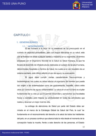 12
CAPITULO I
1. GENERALIDADES.
1.1. INTRODUCCIÓN.
El ser humano a lo largo de su existencia se ha preocupado en el
cuidado de aspectos primordiales, pero con mayor relevancia en su salud, esto
con la finalidad de evitar cualquier cambio o trastorno en su organismo, el término
empleado por el Organismo Mundial de la Salud es Salud Humana, lo que ha
llevado al desarrollo de infraestructuras dedicadas al cuidado de la salud humana,
denominadas Hospitales o Centros de Salud, los cuales a su vez requieren de un
sistema sanitario, este último referido al uso del agua y su evacuación.
El agua debe cumplir ciertas características físico-químicas y
bacteriológicas, los cuales no deben afectar al organismo del hombre que puede
dar origen a las enfermedades como las gastroenteritis, hepatitis, cólera entre
otros por consumo de aguas contaminadas. La salud en el ser humano es el pilar
fundamental de su vida ya que le permite desarrollar y aprovechar sus facultades
físicas y mentales para mejorar su productividad en todas las actividades que
realiza y alcanzar un mejor nivel de vida.
La entrega de atenciones de Salud por parte del Estado debe ser
mirada en el marco de la Estrategia Global de Salud del País, la cual “se
fundamenta en el reconocimiento del derecho a la salud de todos los habitantes
del país, en un proceso continuo que abarca toda la vida desde el momento de la
concepción hasta la muerte, frente a este derecho de las personas, el Estado
 