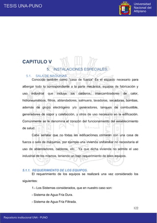 122
CAPITULO V
5. INSTALACIONES ESPECIALES.
5.1. SALA DE MAQUINAS.
Conocido también como “casa de fuerza” Es el espacio necesario para
albergar todo lo correspondiente a la parte mecánica, equipos de fabricación y
uso industrial que incluye los calderos, intercambiadores de calor,
hidroneumáticos, filtros, ablandadores, salmuera, lavadoras, secadoras, bombas,
además de grupo electrógeno y/o generadores, tanques de combustible,
generadores de vapor y calefacción, y otros de uso necesario en la edificación.
Comúnmente se le denomina el corazón del funcionamiento del establecimiento
de salud.
Cabe señalar que no todas las edificaciones contarán con una casa de
fuerza o sala de máquinas, por ejemplo una vivienda unifamiliar no necesitaría el
uso de ablandadores, calderos, etc. Ya que dicha vivienda no admite el uso
industrial de los mismos, teniendo un bajo requerimiento de tales equipos.
5.1.1. REQUERIMIENTO DE LOS EQUIPOS.
El requerimiento de los equipos se realizará una vez considerado los
siguientes:
1.- Los Sistemas considerados, que en nuestro caso son:
- Sistema de Agua Fría Dura.
- Sistema de Agua Fría Filtrada.
 