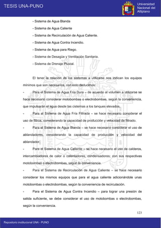 123
- Sistema de Agua Blanda
- Sistema de Agua Caliente
- Sistema de Recirculación de Agua Caliente.
- Sistema de Agua Contra Incendio.
- Sistema de Agua para Riego.
- Sistema de Desagüe y Ventilación Sanitaria.
- Sistema de Drenaje Pluvial.
El tener la relación de los sistemas a utilizarse nos indican los equipos
mínimos que son necesarios, con esto deducimos:
- Para el Sistema de Agua Fría Dura – de acuerdo al volumen a utilizarse se
hace necesario considerar motobombas o electrobombas, según la conveniencia,
que impulsarán el agua desde las cisternas a los tanques elevados.
- Para el Sistema de Agua Fría Filtrada – se hace necesario considerar el
uso de filtros, considerando la capacidad de producción y velocidad de filtrado.
- Para el Sistema de Agua Blanda – se hace necesario considerar el uso de
ablandadores, considerando la capacidad de producción y velocidad del
ablandador.
- Para el Sistema de Agua Caliente – se hace necesario el uso de calderos,
intercambiadores de calor o calentadores, condensadores; con sus respectivas
motobombas o electrobombas, según la conveniencia.
- Para el Sistema de Recirculación de Agua Caliente – se hace necesario
considerar los mismos equipos que para el agua caliente adicionándole unas
motobombas o electrobombas, según la conveniencia de recirculación.
- Para el Sistema de Agua Contra Incendio – para lograr una presión de
salida suficiente, se debe considerar el uso de motobombas o electrobombas,
según la conveniencia.
 