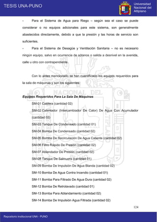 124
- Para el Sistema de Agua para Riego – según sea el caso se puede
considerar o no equipos adicionales para este sistema, son generalmente
abastecidos directamente, debido a que la presión y las horas de servicio son
suficientes.
- Para el Sistema de Desagüe y Ventilación Sanitaria – no es necesario
ningún equipo, salvo en ocurrencia de sótanos o salida a desnivel en la avenida,
calle u otro con contrapendiente.
Con lo antes mencionado se han cuantificado los equipos requeridos para
la sala de máquinas y son los siguientes:
Equipos Requeridos Para La Sala De Máquinas
SM-01 Caldera (cantidad 02)
SM-02 Calentador (Intercambiador De Calor) De Agua Con Acumulador
(cantidad 02)
SM-03 Tanque De Condensado (cantidad 01)
SM-04 Bomba De Condensado (cantidad 02)
SM-05 Bomba De Recirculación De Agua Caliente (cantidad 02)
SM-06 Filtro Rápido De Presión (cantidad 02)
SM-07 Ablandador De Presión (cantidad 02)
SM-08 Tanque De Salmuera (cantidad 01)
SM-09 Bomba De Impulsión De Agua Blanda (cantidad 02)
SM-10 Bomba De Agua Contra Incendio (cantidad 01)
SM-11 Bomba Para Filtrado De Agua Dura (cantidad 02)
SM-12 Bomba De Retrolavado (cantidad 01)
SM-13 Bomba Para Ablandamiento (cantidad 02)
SM-14 Bomba De Impulsión Agua Filtrada (cantidad 02)
 