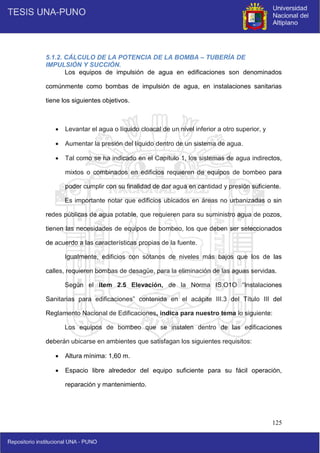 125
5.1.2. CÁLCULO DE LA POTENCIA DE LA BOMBA – TUBERÍA DE
IMPULSIÓN Y SUCCIÓN.
Los equipos de impulsión de agua en edificaciones son denominados
comúnmente como bombas de impulsión de agua, en instalaciones sanitarias
tiene los siguientes objetivos.
 Levantar el agua o líquido cloacal de un nivel inferior a otro superior, y
 Aumentar la presión del líquido dentro de un sistema de agua.
 Tal como se ha indicado en el Capítulo 1, los sistemas de agua indirectos,
mixtos o combinados en edificios requieren de equipos de bombeo para
poder cumplir con su finalidad de dar agua en cantidad y presión suficiente.
Es importante notar que edificios ubicados en áreas no urbanizadas o sin
redes públicas de agua potable, que requieren para su suministro agua de pozos,
tienen las necesidades de equipos de bombeo, los que deben ser seleccionados
de acuerdo a las características propias de la fuente.
Igualmente, edificios con sótanos de niveles más bajos que los de las
calles, requieren bombas de desagüe, para la eliminación de las aguas servidas.
Según el ítem 2.5 Elevación, de la Norma IS.O1O “Instalaciones
Sanitarias para edificaciones” contenida en el acápite III.3 del Título III del
Reglamento Nacional de Edificaciones, indica para nuestro tema lo siguiente:
Los equipos de bombeo que se instalen dentro de las edificaciones
deberán ubicarse en ambientes que satisfagan los siguientes requisitos:
 Altura mínima: 1,60 m.
 Espacio libre alrededor del equipo suficiente para su fácil operación,
reparación y mantenimiento.
 