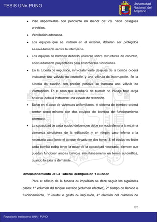 126
 Piso impermeable con pendiente no menor del 2% hacia desagües
previstos.
 Ventilación adecuada.
 Los equipos que se instalen en el exterior, deberán ser protegidos
adecuadamente contra la intemperie.
 Los equipos de bombeo deberán ubicarse sobre estructuras de concreto,
adecuadamente proyectadas para absorber las vibraciones.
 En la tubería de impulsión, inmediatamente después de la bomba deberá
instalarse una válvula de retención y una válvula de interrupción. En la
tubería de succión con presión positiva se instalará una válvula de
interrupción. En el caso que la tubería de succión no trabaje bajo carga
positiva, deberá instalarse una válvula de retención.
 Salvo en el caso de viviendas unifamiliares, el sistema de bombeo deberá
contar como mínimo con dos equipos de bombeo de funcionamiento
alternado.
 La capacidad de cada equipo de bombeo debe ser equivalente a la máxima
demanda simultánea de la edificación y en ningún caso inferior a la
necesaria para llenar el tanque elevado en dos horas. Si el equipo es doble
cada bomba podrá tener la mitad de la capacidad necesaria, siempre que
puedan funcionar ambas bombas simultáneamente en forma automática,
cuando lo exija la demanda.
Dimensionamiento De La Tubería De Impulsión Y Succión
Para el cálculo de la tubería de impulsión se debe seguir los siguientes
pasos: 1º volumen del tanque elevado (volumen efectivo), 2º tiempo de llenado o
funcionamiento, 3º caudal o gasto de impulsión, 4º elección del diámetro de
 