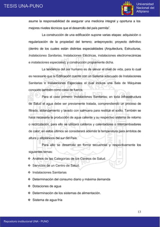 13
asume la responsabilidad de asegurar una medicina integral y oportuna a los
mejores niveles técnicos que el desarrollo del país permita”.
La construcción de una edificación supone varias etapas: adquisición o
regularización de la propiedad del terreno; anteproyecto; proyecto definitivo
(dentro de los cuales están distintas especialidades (Arquitectura, Estructuras,
Instalaciones Sanitarias, Instalaciones Eléctricas, instalaciones electromecánicas
e instalaciones especiales); y construcción propiamente dicha.
La tendencia del ser humano es de elevar el nivel de vida, para lo cual
es necesario que la Edificación cuente con un Sistema adecuado de Instalaciones
Sanitarias e Instalaciones Especiales el cual incluye una Sala de Máquinas
conocido también como casa de fuerza.
Para el caso primero: Instalaciones Sanitarias; en toda Infraestructura
de Salud el agua debe ser previamente tratada, comprendiendo un proceso de
filtrado, ablandamiento y lavado con salmuera para restituir el sodio. También se
hace necesaria la producción de agua caliente y su respectivo sistema de retorno
o recirculación, para ello se utilizará calderos y calentadores o intercambiadores
de calor, en estos últimos se considerará además la temperatura para ámbitos de
altura y altiplánicos del sur del País.
Para ello se desarrolla en forma secuencial y respectivamente los
siguientes temas:
 Análisis de las Categorías de los Centros de Salud.
 Servicios de un Centro de Salud.
 Instalaciones Sanitarias
 Determinación del consumo diario y máxima demanda
 Dotaciones de agua
 Determinación de los sistemas de alimentación.
 Sistema de agua fría
 