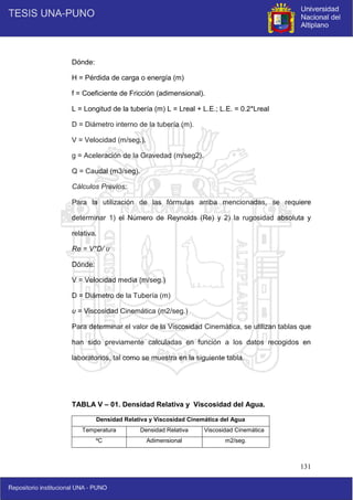 131
Dónde:
H = Pérdida de carga o energía (m)
f = Coeficiente de Fricción (adimensional).
L = Longitud de la tubería (m) L = Lreal + L.E.; L.E. = 0.2*Lreal
D = Diámetro interno de la tubería (m).
V = Velocidad (m/seg.).
g = Aceleración de la Gravedad (m/seg2).
Q = Caudal (m3/seg).
Cálculos Previos:
Para la utilización de las fórmulas arriba mencionadas, se requiere
determinar 1) el Número de Reynolds (Re) y 2) la rugosidad absoluta y
relativa.
Re = V*D/ υ
Dónde:
V = Velocidad media (m/seg.)
D = Diámetro de la Tubería (m)
υ = Viscosidad Cinemática (m2/seg.)
Para determinar el valor de la Viscosidad Cinemática, se utilizan tablas que
han sido previamente calculadas en función a los datos recogidos en
laboratorios, tal como se muestra en la siguiente tabla.
TABLA V – 01. Densidad Relativa y Viscosidad del Agua.
Densidad Relativa y Viscosidad Cinemática del Agua
Temperatura Densidad Relativa Viscosidad Cinemática
ºC Adimensional m2/seg.
 