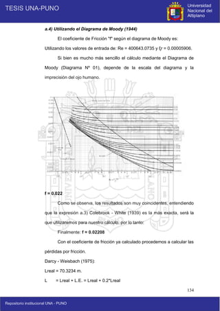 134
a.4) Utilizando el Diagrama de Moody (1944)
El coeficiente de Fricción "f" según el diagrama de Moody es:
Utilizando los valores de entrada de: Re = 400643.0735 y ξr = 0.00005906.
Si bien es mucho más sencillo el cálculo mediante el Diagrama de
Moody (Diagrama Nº 01), depende de la escala del diagrama y la
imprecisión del ojo humano.
f = 0.022
Como se observa, los resultados son muy coincidentes, entendiendo
que la expresión a.3) Colebrook - White (1939) es la más exacta, será la
que utilizaremos para nuestro cálculo, por lo tanto:
Finalmente: f = 0.02208
Con el coeficiente de fricción ya calculado procedemos a calcular las
pérdidas por fricción.
Darcy - Weisbach (1975):
Lreal = 70.3234 m.
L = Lreal + L.E. = Lreal + 0.2*Lreal
 